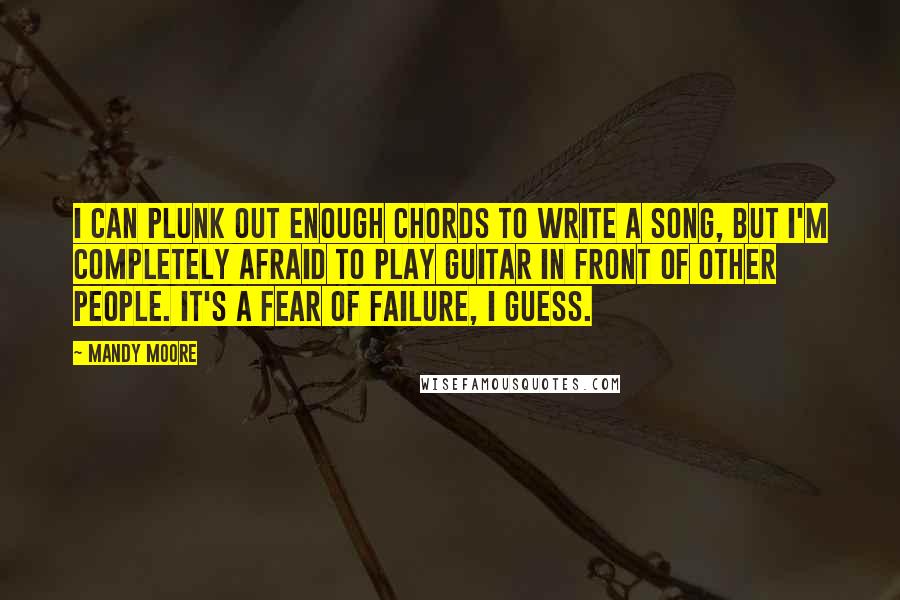 Mandy Moore Quotes: I can plunk out enough chords to write a song, but I'm completely afraid to play guitar in front of other people. It's a fear of failure, I guess.