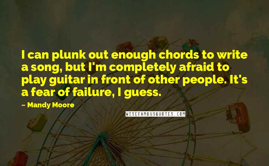 Mandy Moore Quotes: I can plunk out enough chords to write a song, but I'm completely afraid to play guitar in front of other people. It's a fear of failure, I guess.