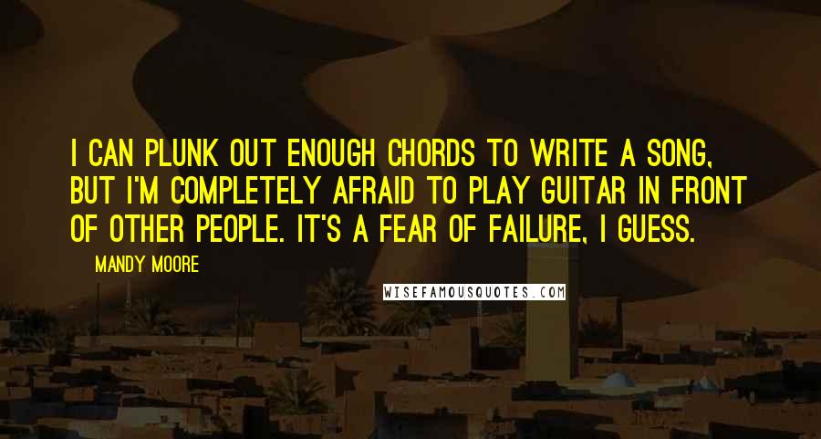 Mandy Moore Quotes: I can plunk out enough chords to write a song, but I'm completely afraid to play guitar in front of other people. It's a fear of failure, I guess.