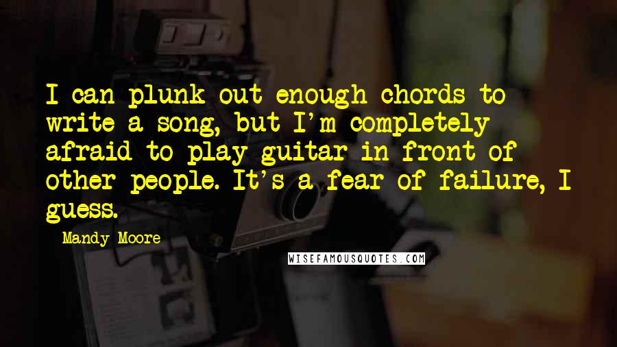 Mandy Moore Quotes: I can plunk out enough chords to write a song, but I'm completely afraid to play guitar in front of other people. It's a fear of failure, I guess.