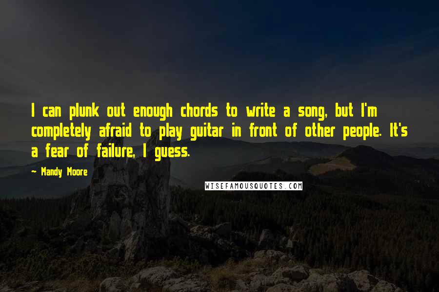 Mandy Moore Quotes: I can plunk out enough chords to write a song, but I'm completely afraid to play guitar in front of other people. It's a fear of failure, I guess.