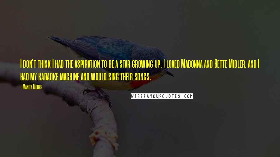 Mandy Moore Quotes: I don't think I had the aspiration to be a star growing up. I loved Madonna and Bette Midler, and I had my karaoke machine and would sing their songs.