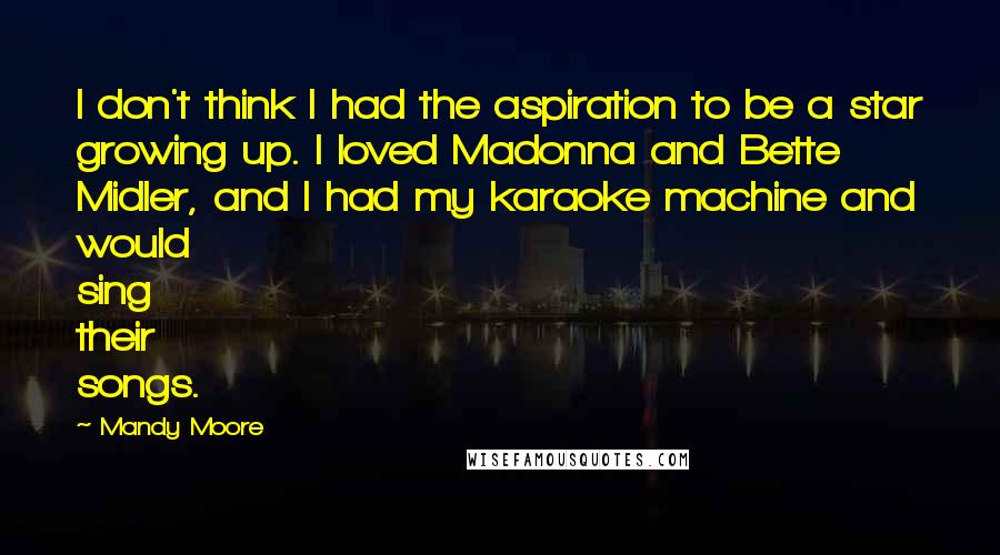 Mandy Moore Quotes: I don't think I had the aspiration to be a star growing up. I loved Madonna and Bette Midler, and I had my karaoke machine and would sing their songs.