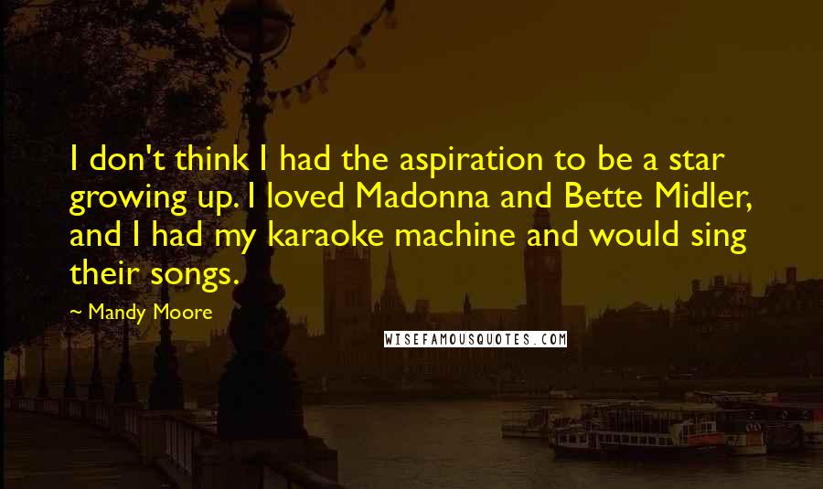 Mandy Moore Quotes: I don't think I had the aspiration to be a star growing up. I loved Madonna and Bette Midler, and I had my karaoke machine and would sing their songs.