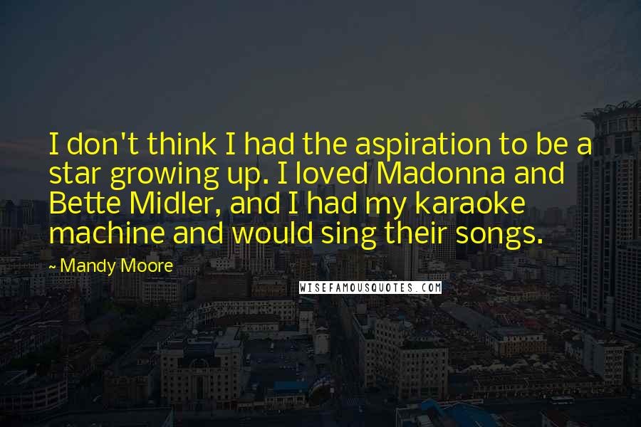 Mandy Moore Quotes: I don't think I had the aspiration to be a star growing up. I loved Madonna and Bette Midler, and I had my karaoke machine and would sing their songs.