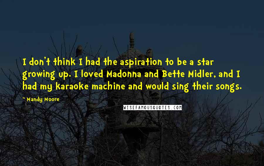 Mandy Moore Quotes: I don't think I had the aspiration to be a star growing up. I loved Madonna and Bette Midler, and I had my karaoke machine and would sing their songs.