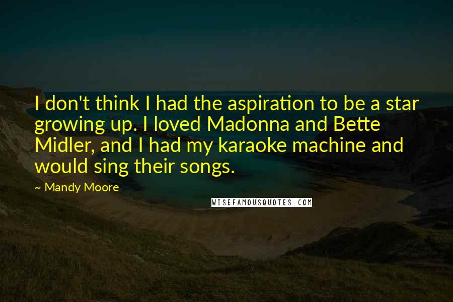 Mandy Moore Quotes: I don't think I had the aspiration to be a star growing up. I loved Madonna and Bette Midler, and I had my karaoke machine and would sing their songs.