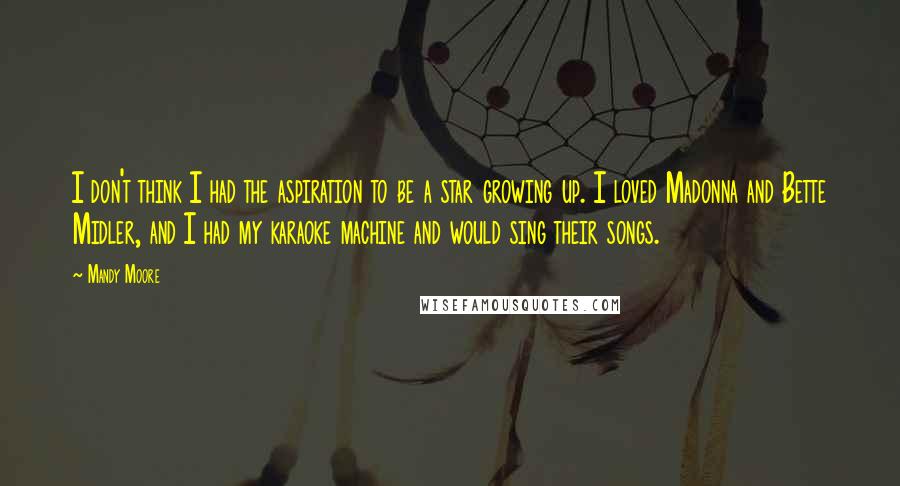 Mandy Moore Quotes: I don't think I had the aspiration to be a star growing up. I loved Madonna and Bette Midler, and I had my karaoke machine and would sing their songs.