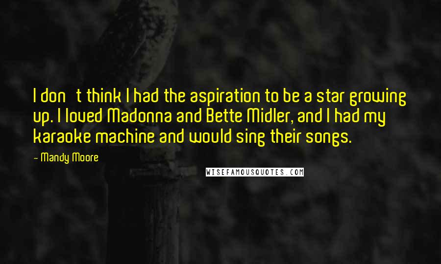 Mandy Moore Quotes: I don't think I had the aspiration to be a star growing up. I loved Madonna and Bette Midler, and I had my karaoke machine and would sing their songs.