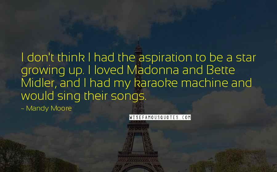 Mandy Moore Quotes: I don't think I had the aspiration to be a star growing up. I loved Madonna and Bette Midler, and I had my karaoke machine and would sing their songs.