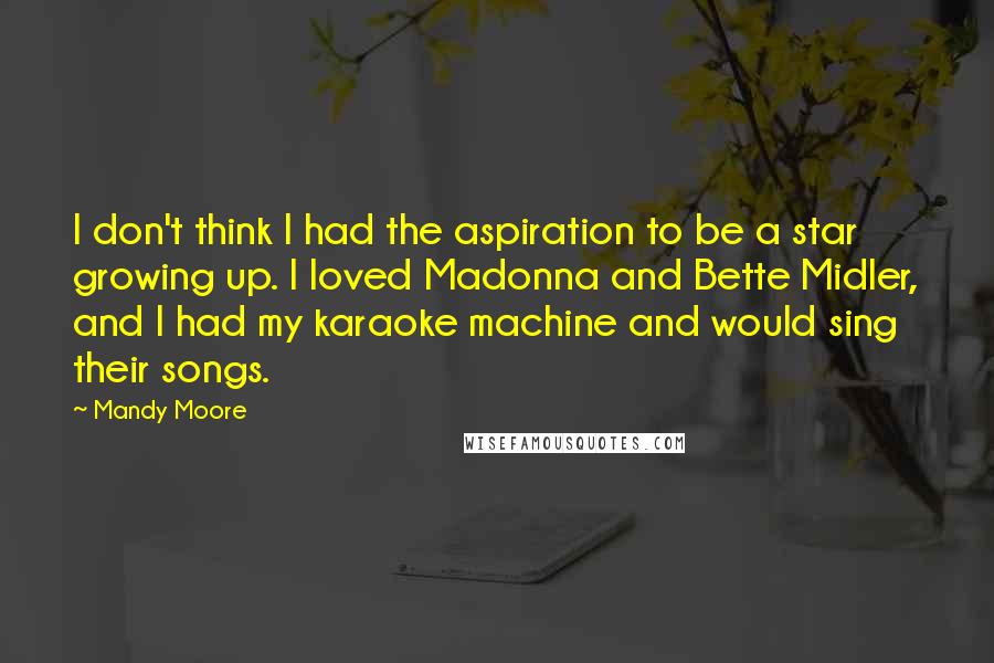 Mandy Moore Quotes: I don't think I had the aspiration to be a star growing up. I loved Madonna and Bette Midler, and I had my karaoke machine and would sing their songs.