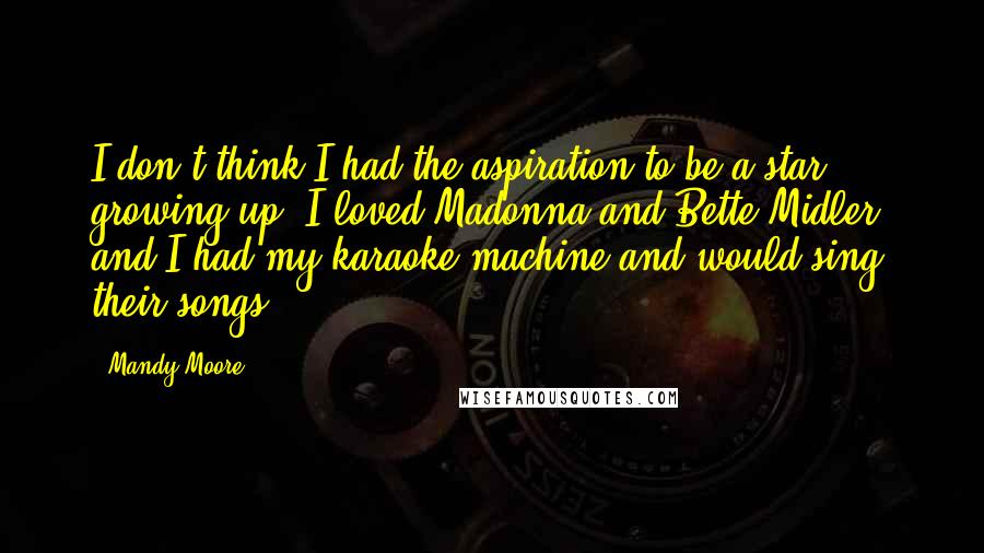 Mandy Moore Quotes: I don't think I had the aspiration to be a star growing up. I loved Madonna and Bette Midler, and I had my karaoke machine and would sing their songs.