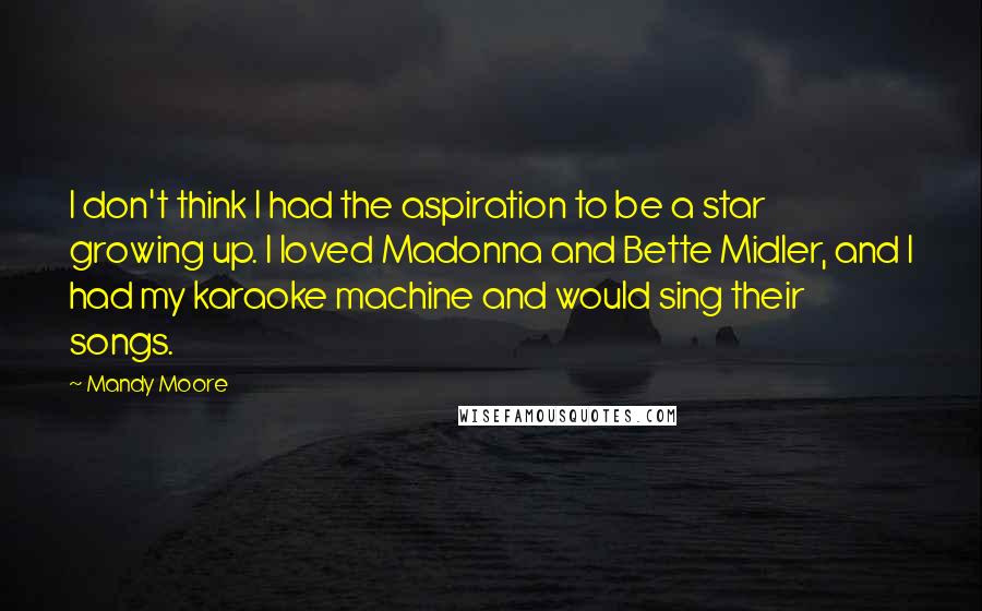 Mandy Moore Quotes: I don't think I had the aspiration to be a star growing up. I loved Madonna and Bette Midler, and I had my karaoke machine and would sing their songs.