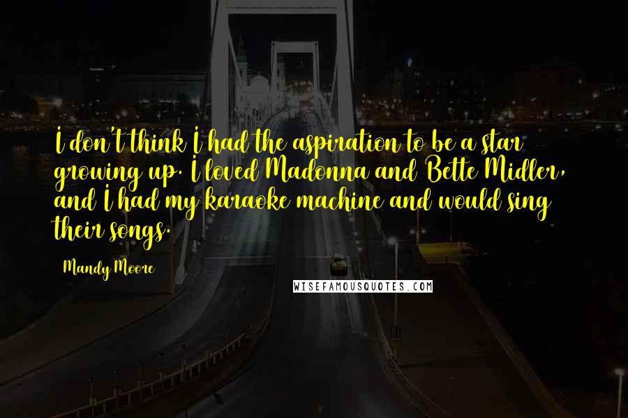 Mandy Moore Quotes: I don't think I had the aspiration to be a star growing up. I loved Madonna and Bette Midler, and I had my karaoke machine and would sing their songs.