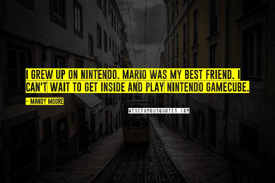 Mandy Moore Quotes: I grew up on Nintendo. Mario was my best friend. I can't wait to get inside and play Nintendo GameCube.