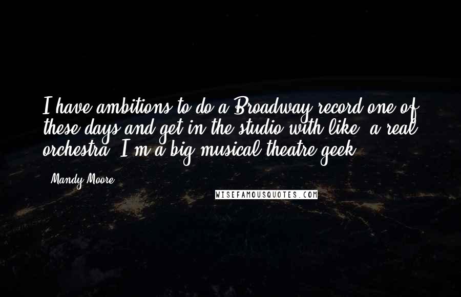 Mandy Moore Quotes: I have ambitions to do a Broadway record one of these days and get in the studio with like, a real orchestra. I'm a big musical theatre geek.