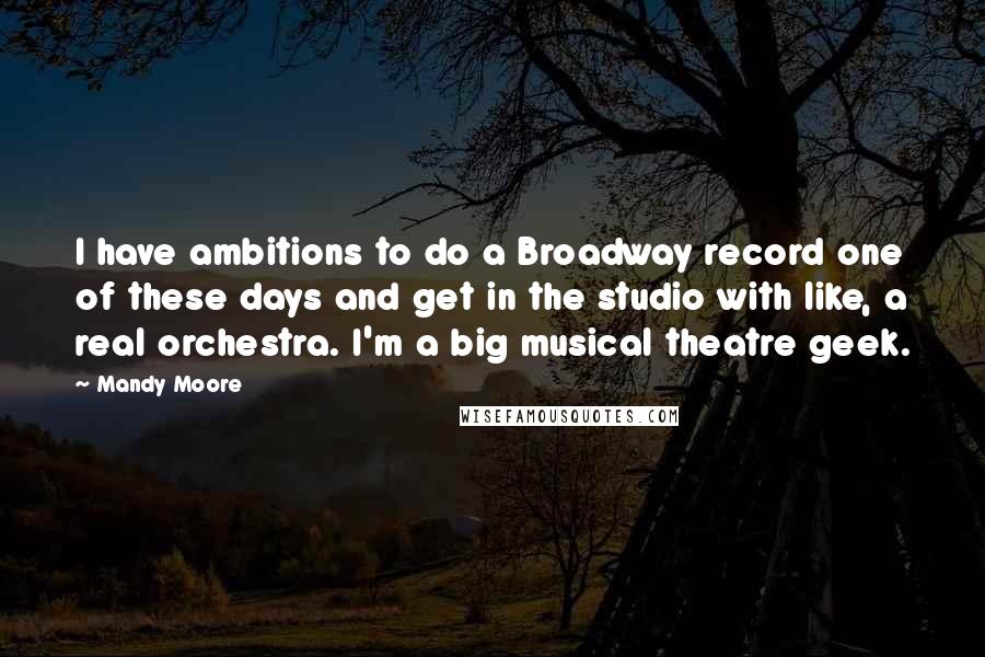 Mandy Moore Quotes: I have ambitions to do a Broadway record one of these days and get in the studio with like, a real orchestra. I'm a big musical theatre geek.