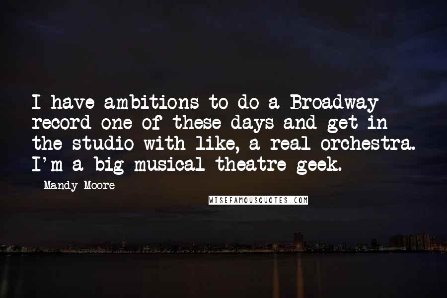 Mandy Moore Quotes: I have ambitions to do a Broadway record one of these days and get in the studio with like, a real orchestra. I'm a big musical theatre geek.