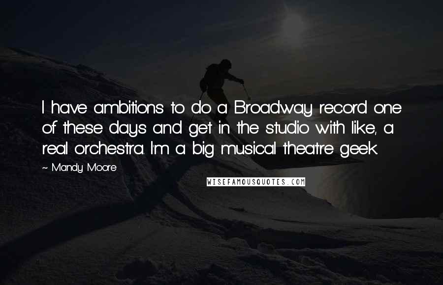 Mandy Moore Quotes: I have ambitions to do a Broadway record one of these days and get in the studio with like, a real orchestra. I'm a big musical theatre geek.