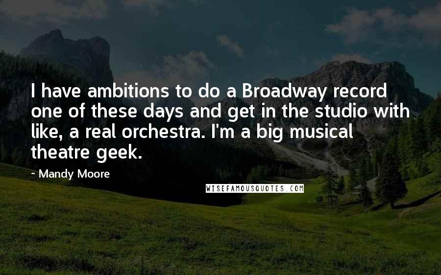 Mandy Moore Quotes: I have ambitions to do a Broadway record one of these days and get in the studio with like, a real orchestra. I'm a big musical theatre geek.