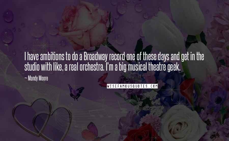 Mandy Moore Quotes: I have ambitions to do a Broadway record one of these days and get in the studio with like, a real orchestra. I'm a big musical theatre geek.