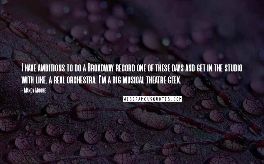 Mandy Moore Quotes: I have ambitions to do a Broadway record one of these days and get in the studio with like, a real orchestra. I'm a big musical theatre geek.