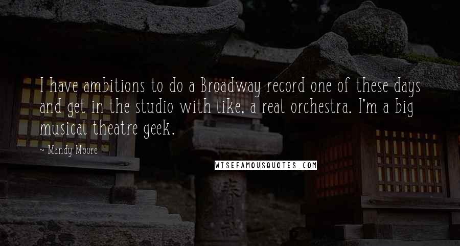 Mandy Moore Quotes: I have ambitions to do a Broadway record one of these days and get in the studio with like, a real orchestra. I'm a big musical theatre geek.