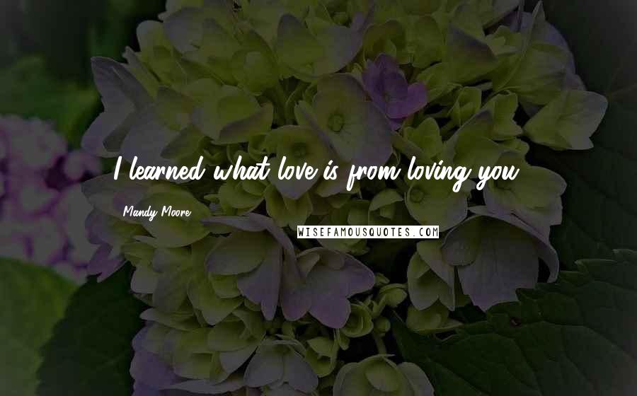 Mandy Moore Quotes: I learned what love is from loving you.