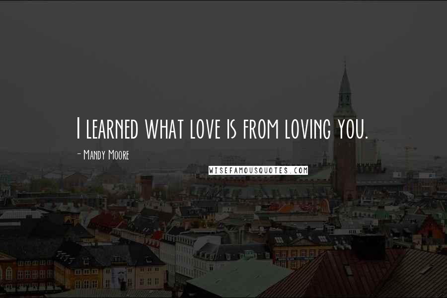Mandy Moore Quotes: I learned what love is from loving you.
