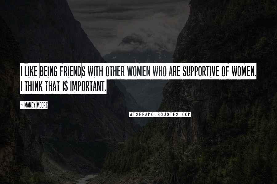 Mandy Moore Quotes: I like being friends with other women who are supportive of women. I think that is important.