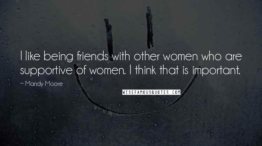 Mandy Moore Quotes: I like being friends with other women who are supportive of women. I think that is important.