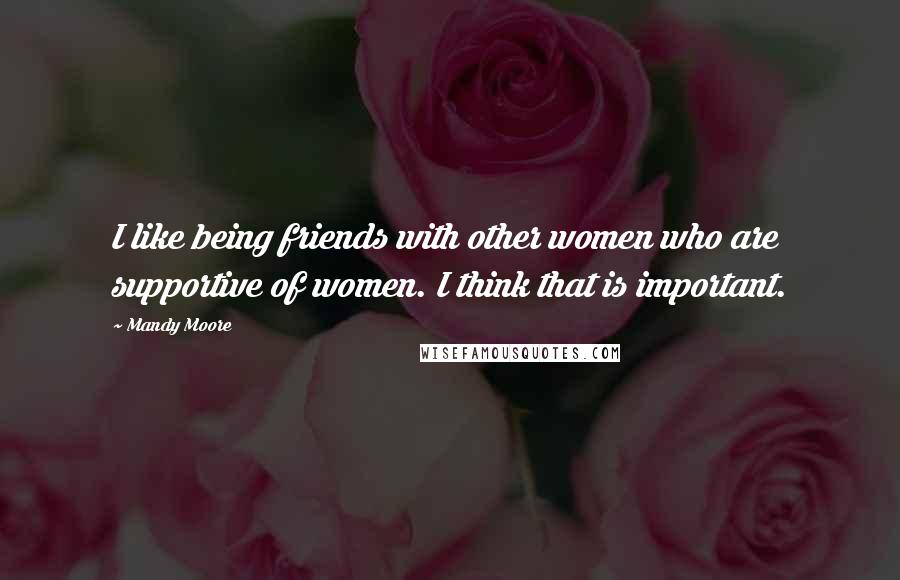 Mandy Moore Quotes: I like being friends with other women who are supportive of women. I think that is important.