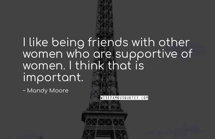 Mandy Moore Quotes: I like being friends with other women who are supportive of women. I think that is important.