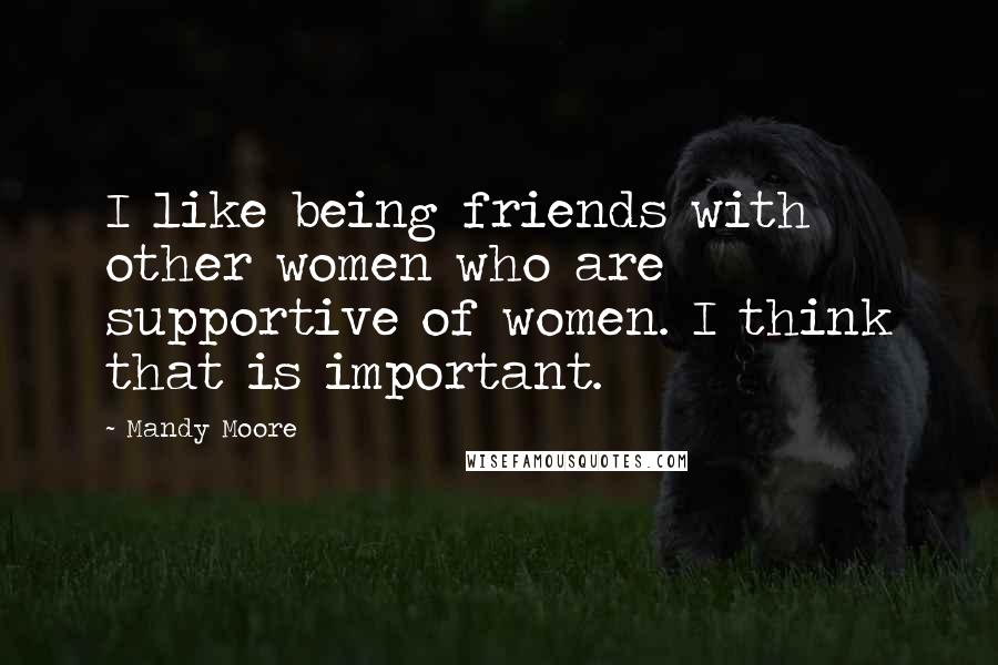 Mandy Moore Quotes: I like being friends with other women who are supportive of women. I think that is important.