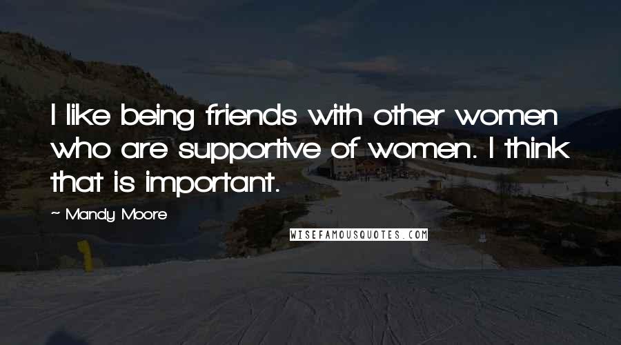 Mandy Moore Quotes: I like being friends with other women who are supportive of women. I think that is important.