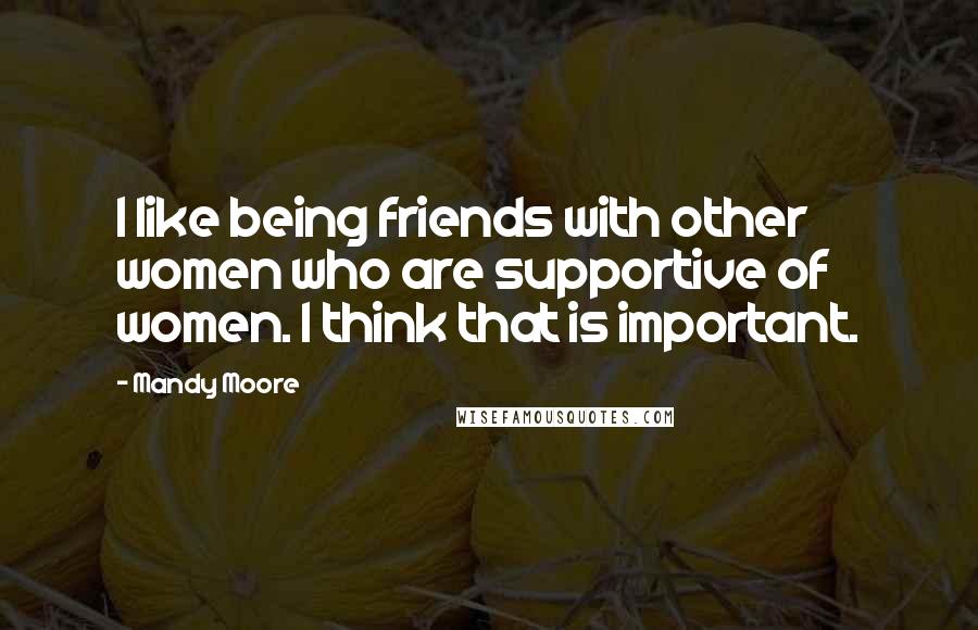 Mandy Moore Quotes: I like being friends with other women who are supportive of women. I think that is important.