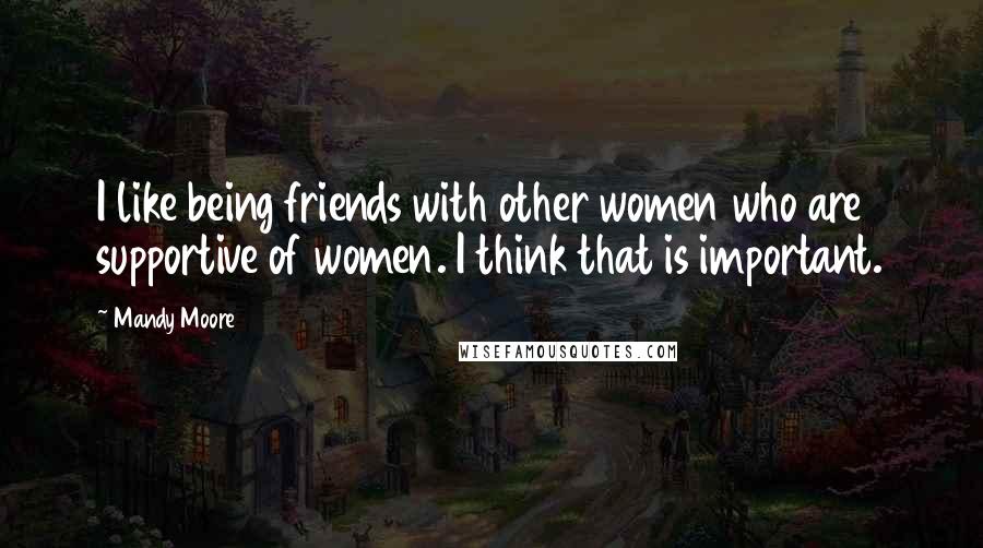 Mandy Moore Quotes: I like being friends with other women who are supportive of women. I think that is important.
