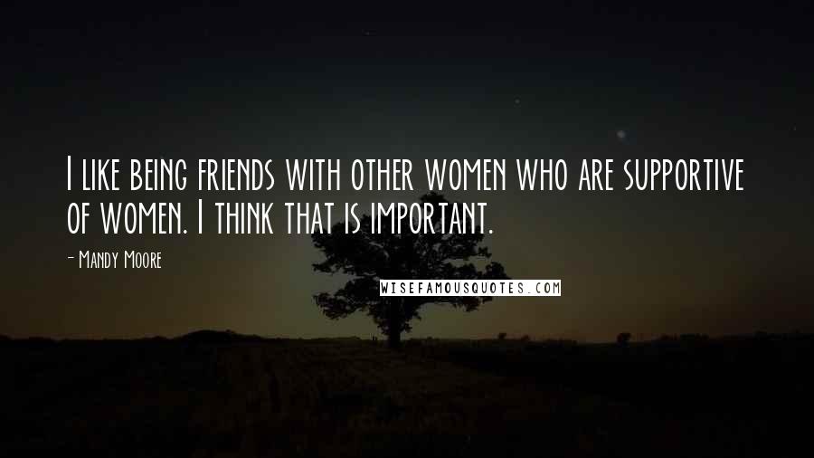Mandy Moore Quotes: I like being friends with other women who are supportive of women. I think that is important.