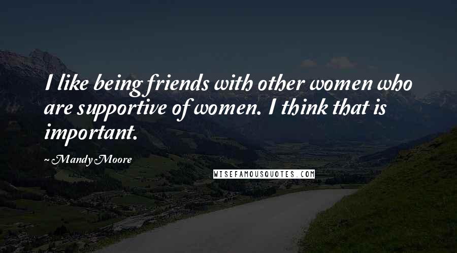 Mandy Moore Quotes: I like being friends with other women who are supportive of women. I think that is important.