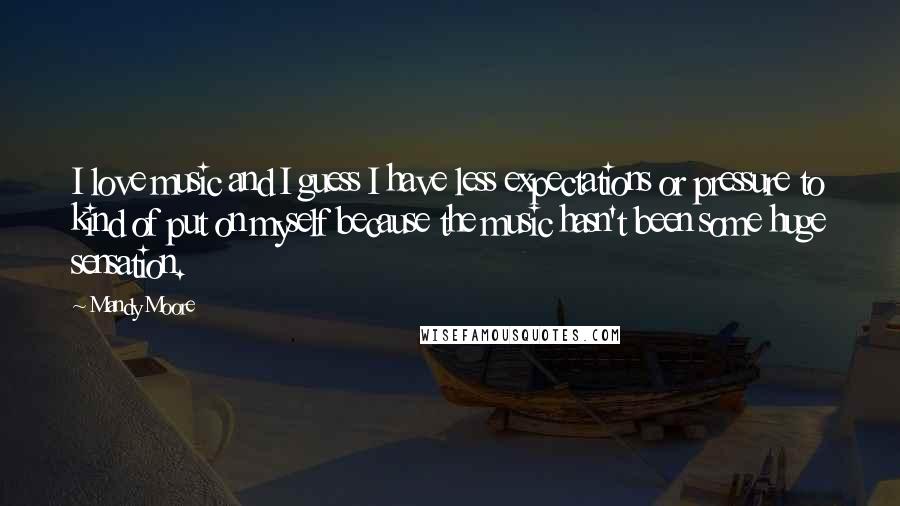 Mandy Moore Quotes: I love music and I guess I have less expectations or pressure to kind of put on myself because the music hasn't been some huge sensation.