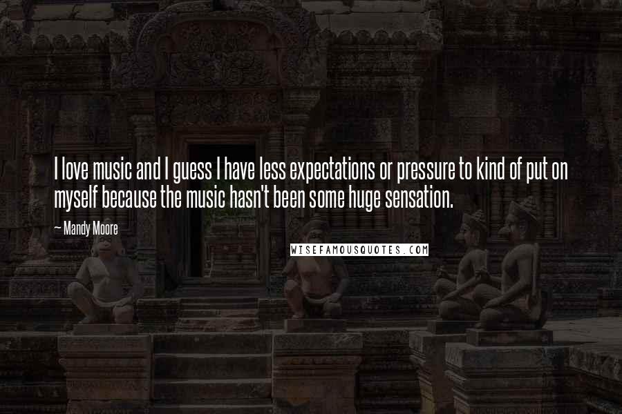 Mandy Moore Quotes: I love music and I guess I have less expectations or pressure to kind of put on myself because the music hasn't been some huge sensation.