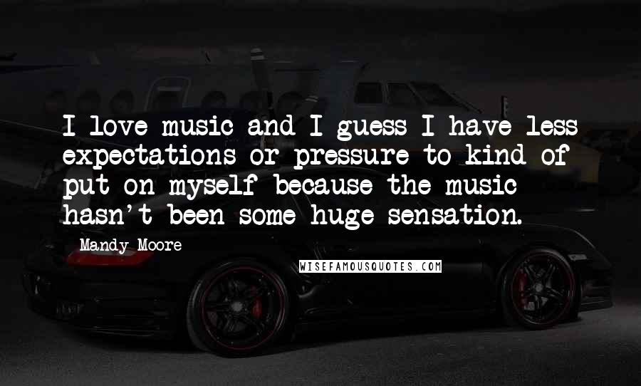 Mandy Moore Quotes: I love music and I guess I have less expectations or pressure to kind of put on myself because the music hasn't been some huge sensation.