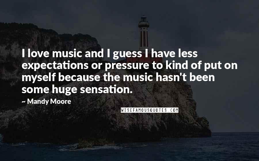 Mandy Moore Quotes: I love music and I guess I have less expectations or pressure to kind of put on myself because the music hasn't been some huge sensation.