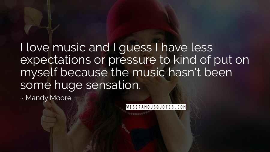 Mandy Moore Quotes: I love music and I guess I have less expectations or pressure to kind of put on myself because the music hasn't been some huge sensation.