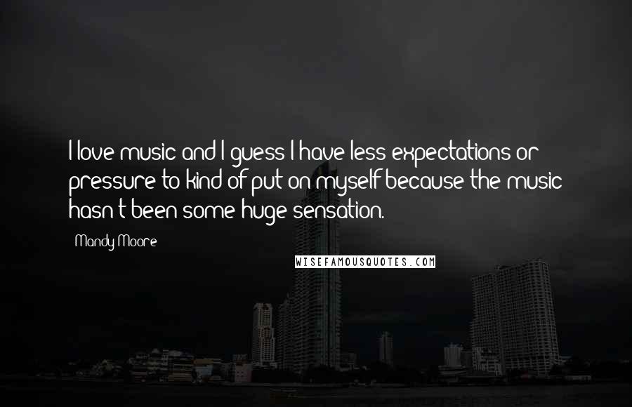 Mandy Moore Quotes: I love music and I guess I have less expectations or pressure to kind of put on myself because the music hasn't been some huge sensation.