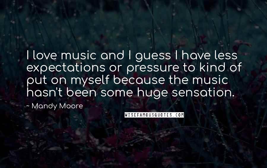 Mandy Moore Quotes: I love music and I guess I have less expectations or pressure to kind of put on myself because the music hasn't been some huge sensation.