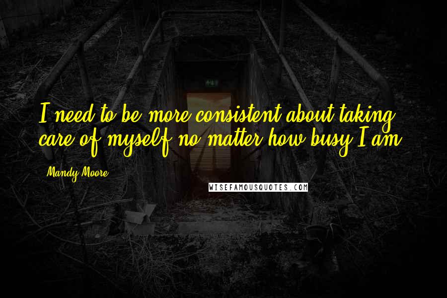 Mandy Moore Quotes: I need to be more consistent about taking care of myself no matter how busy I am.