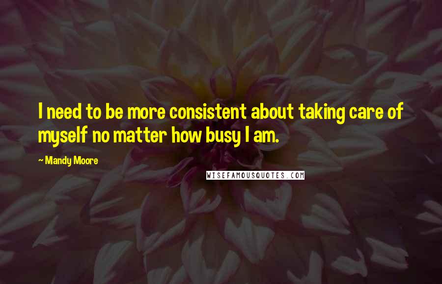 Mandy Moore Quotes: I need to be more consistent about taking care of myself no matter how busy I am.