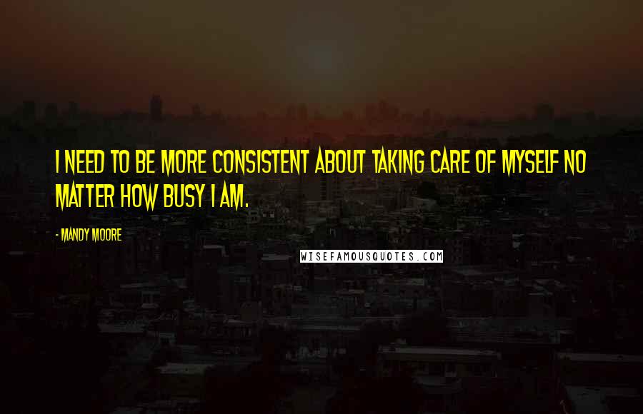 Mandy Moore Quotes: I need to be more consistent about taking care of myself no matter how busy I am.