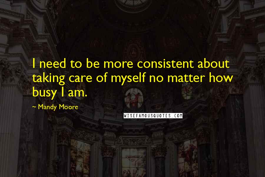 Mandy Moore Quotes: I need to be more consistent about taking care of myself no matter how busy I am.